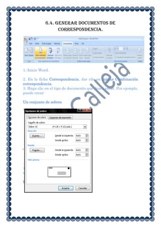 6.4. Generar documentos de
                   correspondencia.




1.-Inicie Word.

2. En la ficha Correspondencia, dar clic en Iniciar Combinación
correspondencia.
3. Haga clic en el tipo de documento que desea crear. Por ejemplo,
puede crear:

Un conjunto de sobres
 