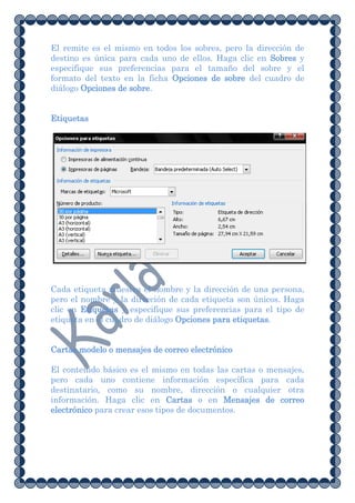 El remite es el mismo en todos los sobres, pero la dirección de
destino es única para cada uno de ellos. Haga clic en Sobres y
especifique sus preferencias para el tamaño del sobre y el
formato del texto en la ficha Opciones de sobre del cuadro de
diálogo Opciones de sobre.


Etiquetas




Cada etiqueta muestra el nombre y la dirección de una persona,
pero el nombre y la dirección de cada etiqueta son únicos. Haga
clic en Etiquetas y especifique sus preferencias para el tipo de
etiqueta en el cuadro de diálogo Opciones para etiquetas.


Cartas modelo o mensajes de correo electrónico

El contenido básico es el mismo en todas las cartas o mensajes,
pero cada uno contiene información específica para cada
destinatario, como su nombre, dirección o cualquier otra
información. Haga clic en Cartas o en Mensajes de correo
electrónico para crear esos tipos de documentos.
 