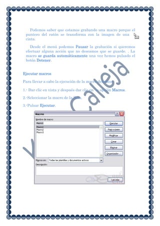 Podemos saber que estamos grabando una macro porque el
 puntero del ratón se transforma con la imagen de una
 cinta.

    Desde el menú podemos Pausar la grabación si queremos
 efectuar alguna acción que no deseamos que se guarde. . La
 macro se guarda automáticamente una vez hemos pulsado el
 botón Detener.


Ejecutar macros

Para llevar a cabo la ejecución de la macro debemos:

1.- Dar clic en vista y después dar clic en la opción Macros.

2.-Seleccionar la macro de la lista.

3.-Pulsar Ejecutar.
 
