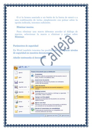 O si la hemos asociado a un botón de la barra de menú o a
 una combinación de teclas simplemente con pulsar sobre la
 opción indicada, tenemos suficiente.

   Eliminar macros.

  Para eliminar una macro debemos acceder al diálogo de
 macros, seleccionar la macro a eliminar y pulsar sobre
 Eliminar.



Parámetros de seguridad

En Word también tenemos las posibilidades de aplicar niveles
de seguridad en nuestros documentos.

Añadir contraseña al documento.
 