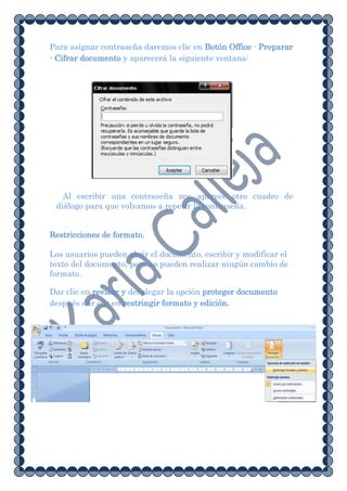 Para asignar contraseña daremos clic en Botón Office - Preparar
- Cifrar documento y aparecerá la siguiente ventana:




   Al escribir una contraseña nos aparece otro cuadro de
 diálogo para que volvamos a repetir la contraseña.


Restricciones de formato.

Los usuarios pueden abrir el documento, escribir y modificar el
texto del documento, pero no pueden realizar ningún cambio de
formato.

Dar clic en revisar y desplegar la opción proteger documento
después dar clic en restringir formato y edición.
 