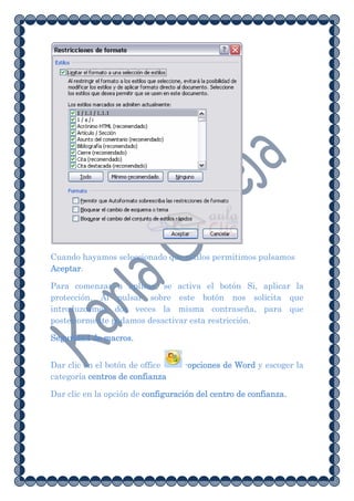 Cuando hayamos seleccionado que estilos permitimos pulsamos
Aceptar.

Para comenzar a aplicar, se activa el botón Si, aplicar la
protección. Al pulsar sobre este botón nos solicita que
introduzcamos dos veces la misma contraseña, para que
posteriormente podamos desactivar esta restricción.

Seguridad de macros.


Dar clic en el botón de office     -opciones de Word y escoger la
categoría centros de confianza

Dar clic en la opción de configuración del centro de confianza.
 