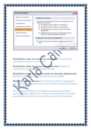 Deshabilitar todas las macros sin notificación: no permite la
ejecución de macros en tu equipo.

Deshabilitar todas las macros con notificación: Permite la
ejecución de macros a petición del usuario

Deshabilitar todas las macros excepto las firmadas digitalmente:
Permite la ejecución de las macros con firma digital.

Habilitar todas las macros: Es el nivel más bajo de seguridad y
por tanto el más peligroso puesto que no ofrece protección alguna
sobre las macros.

En la categoría Editores de confianza podemos seleccionar
aquellas firmas digitales de usuarios o compañías de las cuales
permitimos ejecutar las macros adjuntas en sus documentos.
 