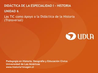 DIDÁCTICA DE LA ESPECIALIDAD I - HISTORIA
UNIDAD 6
Las TIC como Apoyo a la Didáctica de la Historia
(Transversal)




 Pedagogía en Historia, Geografía y Educación Cívica
 Universidad de Las Américas
 www.historia1imagen.cl
 