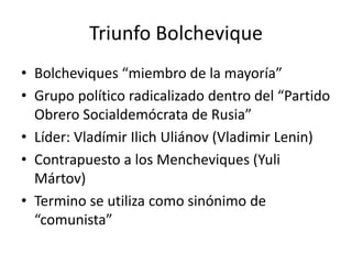 Triunfo Bolchevique
• Bolcheviques “miembro de la mayoría”
• Grupo político radicalizado dentro del “Partido
Obrero Socialdemócrata de Rusia”
• Líder: Vladímir Ilich Uliánov (Vladimir Lenin)
• Contrapuesto a los Mencheviques (Yuli
Mártov)
• Termino se utiliza como sinónimo de
“comunista”
 