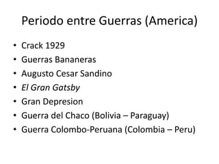 Periodo entre Guerras (America)
• Crack 1929
• Guerras Bananeras
• Augusto Cesar Sandino
• El Gran Gatsby
• Gran Depresion
• Guerra del Chaco (Bolivia – Paraguay)
• Guerra Colombo-Peruana (Colombia – Peru)
 
