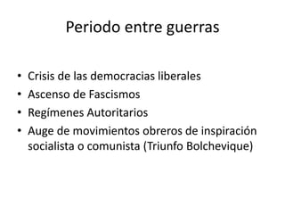 Periodo entre guerras
• Crisis de las democracias liberales
• Ascenso de Fascismos
• Regímenes Autoritarios
• Auge de movimientos obreros de inspiración
socialista o comunista (Triunfo Bolchevique)
 