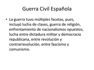 Guerra Civil Española
• La guerra tuvo múltiples facetas, pues,
incluyó lucha de clases, guerra de religión,
enfrentamiento de nacionalismos opuestos,
lucha entre dictadura militar y democracia
republicana, entre revolución y
contrarrevolución, entre fascismo y
comunismo.
 