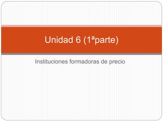 Instituciones formadoras de precio
Unidad 6 (1ªparte)
 