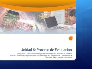Unidad 6: Proceso de Evaluación
Apropiación Curricular con Enfoque de Competencias Laborales en la EMTP
Módulo 1: Planificación y Evaluación en un Enfoque de Competencias Laborales en la
Educación MediaTécnico Profesional
 