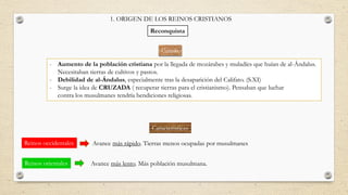 Causas
- Aumento de la población cristiana por la llegada de mozárabes y muladíes que huían de al-Ándalus.
Necesitaban tierras de cultivos y pastos.
- Debilidad de al-Ándalus, especialmente tras la desaparición del Califato. (S.XI)
- Surge la idea de CRUZADA ( recuperar tierras para el cristianismo). Pensaban que luchar
contra los musulmanes tendría bendiciones religiosas.
1. ORIGEN DE LOS REINOS CRISTIANOS
Reconquista
Avance más rápido. Tierras menos ocupadas por musulmanes
Avance más lento. Más población musulmana.
Características
Reinos occidentales
Reinos orientales
 