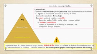 La sociedad era de tipo feudal.
Rey
Nobleza/Clero
Campesinos, siervos
- Jerarquizada
- Dividida en estamentos ( grupos) cerrados, no se podía cambiar de estamento.
- La riqueza se basaba en la posesión de títulos y de tierras.
- Existían las relaciones de vasallaje:
Los reyes tenían de vasallos a los nobles
Reyes dan feudos. Nobles ayudar militar y consejo político
Los nobles a campesinos
Nobles les dejan vivir en su feudo y les protegen y los
campesinos trabajan para ellos.
A partir del siglo XII surgirá un nuevo grupo llamado BURGUESÍA. Viven en ciudades, se dedican al comercio,artesanía, etc.
La base de su riqueza es el dinero. La nobleza les envidia. La monarquía se apoyará en ellos para debilitar a la nobleza.
 