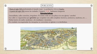 POBLACIÓN
- Hasta el siglo XII predominaba el mundo rural. La población vivía en feudos.
- A partir del siglo XII crecen las ciudades ( burgos) habitantes burguesía
Características:
-Amuralladas, calles estrechas, irregulares. El centro solía ser una plaza con una iglesia/ catedral.
-Las calles se organizaban por gremios que ocupaban una calle completa: herreros, carniceros, tejedores, etc….
-Había barrios de judíos (juderías) y de mudéjares ( morerías).
-En ciudades reconquistadas las mezquitas se convertían en iglesias o se derribaban.
 
