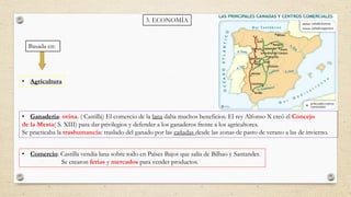 3. ECONOMÍA
Basada en:
• Agricultura
• Ganadería: ovina. ( Castilla) El comercio de la lana daba muchos beneficios. El rey Alfonso X creó el Concejo
de la Mesta( S. XIII) para dar privilegios y defender a los ganaderos frente a los agricultores.
Se practicaba la trashumancia: traslado del ganado por las cañadas desde las zonas de pasto de verano a las de invierno.
• Comercio: Castilla vendía lana sobre todo en Países Bajos que salía de Bilbao y Santander.
Se crearon ferias y mercados para vender productos.
 