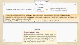 Las 3 culturas
En la Edad Media convivieron en la P. Ibérica
Cristianos
Judíos
Mudéjares
Supuso un enriquecimiento
cultural
La convivencia fue pacífica hasta el siglo XIV. Debido a la crisis económica y a la epidemia de la peste negra
empezaron los conflictos y los odios. A los judíos se les envidiaba puesto que solían dedicarse a actividades de recaudación,
préstamo y tenían una buena posición social.
Esto dio lugar en 1391 a ataques a las juderías ( pogroms)como en Córdoba , Sevilla o Toledo.
(arte, cultura, lengua)
Ejemplo
4. CULTURA Y ARTE
 