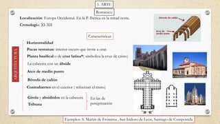ARQUITECTURA
Características
Planta basilical o de cruz latina*( simboliza la cruz de cristo)
Arco de medio punto
Contrafuertes en el exterior ( refuerzan el muro)
La cabecera con un ábside
Bóveda de cañón
Tribuna
Ejemplos: S. Martín de Frómista , San Isidoro de León, Santiago de Compostela
Horizontalidad
Pocas ventanas: interior oscuro que invite a orar.
Girola y absidiolos en la cabecera
Localización: Europa Occidental. En la P. Ibérica en la mitad norte.
Románico
En las de
peregrinación
Cronología: XI-XII
5. ARTE
 