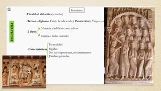 ESCULTURA
-Finalidad didáctica( enseñar)
-Temas religiosos: Cristo bendiciendo ( Pantocrátor), Virgen, etc
Frontalidad
Rigidez
No hay expresiones, ni sentimientos
Estaban pintadas.
Románico
-2 tipos
Adosada al edificio como relieve.
Exenta o bulto redondo
-Características
 