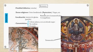 RománicoPINTURA
-Finalidad didáctica( enseñar)
-Temas religiosos: Cristo bendiciendo (Pantocrátor), Virgen, etc.
-Localización: interior de iglesias.
(paredes)
- Características:
Colores planos, con un reborde negro
No realistas
Frontales
Tetramorfos
Rodeado por el tetramorfos(los
4 evangelistas).
 