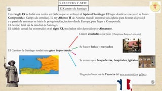 En el siglo IX se halló una tumba en Galicia que se atribuyó al Apóstol Santiago. El lugar donde se encontró se llamó
Compostela ( Campo de estrellas). El rey Alfonso II de Asturias mandó construir una iglesia para honrar al apóstol
y a partir de entonces se inicia la peregrinación, incluso desde Europa, para llegar a Compostela.
El destino final era la catedral de Santiago.
El edificio actual fue construido en el siglo XI, tras haber sido destruido por Almanzor.
El Camino de Santiago tendrá una gran importancia
Crecen ciudades a su paso ( Pamplona, Burgos, León, etc)
Se hacen ferias y mercados
Se construyen hospederías, hospitales, iglesias
Llegan influencias de Francia del arte románico y gótico
El Camino de Santiago
5. Cultura y arte.5. CULTURA Y ARTE
 