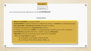 Arquitectura
-Las construcciones más importantes son las CATEDRALES
Características
- Altura-verticalidad ( acercarse a Dios)
- Luminosidad: Grandes ventanas con vidrieras de colores rosetón en la fachada principal.
- Arco apuntado y bóvedas de crucería para ganar en altura
- Columnas más gruesas con baquetones( más peso)
- La tribuna se convierte en triforio ( va desapareciendo el pasillo para ser solo ventanales)
- Contrafuertes separados del muro y unidos a este por arbotantes.
- Pináculos sobre los contrafuertes para remarcar la verticalidad
- Planta de cruz latina con girola
Ej. en España: León, Burgos, Toledo, Sevilla
Ej. en Europa: Notre Dame, Reims, Milán, etc.
Arte gótico
 