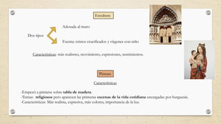 Escultura
Dos tipos
Adosada al muro
Exenta: cristos crucificados y vírgenes con niño
Características: más realismo, movimiento, expresiones, sentimientos.
Pintura
-Empezó a pintarse sobre tabla de madera.
-Temas: religiosos pero aparecen las primeras escenas de la vida cotidiana encargadas por burguesía.
-Características: Más realista, expresiva, más colores, importancia de la luz.
Características
 