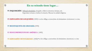 En su reinado tiene lugar…
 INQUISICIÓN: tribunal eclesiástico. Juzgaba a falsos conversos, herejes, etc.
Imponían torturas e incluso la muerte. Buscan la unidad religiosa.
 EXPULSIÓN DE LOS JUDÍOS (1492)
 RECONQUISTA DE GRANADA (1492)
 DESCUBRIMIENTO DE AMÉRICA (1492)
se les obliga a convertirse al cristianismo (conversos) o a irse.
 EXPULSIÓN MUSULMANES (1502) se les obliga a convertirse al cristianismo (moriscos) o a irse
 