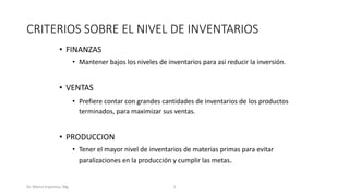 Dr. Marco Espinoza, Mg 3
CRITERIOS SOBRE EL NIVEL DE INVENTARIOS
• FINANZAS
• Mantener bajos los niveles de inventarios para así reducir la inversión.
• VENTAS
• Prefiere contar con grandes cantidades de inventarios de los productos
terminados, para maximizar sus ventas.
• PRODUCCION
• Tener el mayor nivel de inventarios de materias primas para evitar
paralizaciones en la producción y cumplir las metas.
 