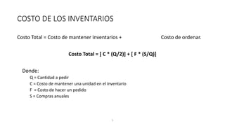 5
COSTO DE LOS INVENTARIOS
Costo Total = Costo de mantener inventarios + Costo de ordenar.
Costo Total = [ C * (Q/2)] + [ F * (S/Q)]
Donde:
Q = Cantidad a pedir
C = Costo de mantener una unidad en el inventario
F = Costo de hacer un pedido
S = Compras anuales
 