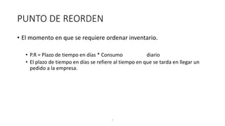 7
PUNTO DE REORDEN
• El momento en que se requiere ordenar inventario.
• P.R = Plazo de tiempo en días * Consumo diario
• El plazo de tiempo en días se refiere al tiempo en que se tarda en llegar un
pedido a la empresa.
 