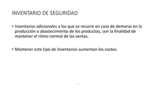 8
INVENTARIO DE SEGURIDAD
• Inventarios adicionales a los que se recurre en caso de demoras en la
producción o abastecimiento de los productos, con la finalidad de
mantener el ritmo normal de las ventas.
• Mantener este tipo de inventarios aumentan los costos.
 
