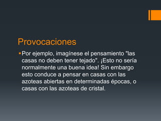 Provocaciones
Por ejemplo, imagínese el pensamiento "las
 casas no deben tener tejado". ¡Esto no sería
 normalmente una buena idea! Sin embargo
 esto conduce a pensar en casas con las
 azoteas abiertas en determinadas épocas, o
 casas con las azoteas de cristal.
 