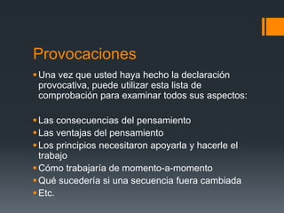 Provocaciones
 Una vez que usted haya hecho la declaración
  provocativa, puede utilizar esta lista de
  comprobación para examinar todos sus aspectos:

 Las consecuencias del pensamiento
 Las ventajas del pensamiento
 Los principios necesitaron apoyarla y hacerle el
  trabajo
 Cómo trabajaría de momento-a-momento
 Qué sucedería si una secuencia fuera cambiada
 Etc.
 