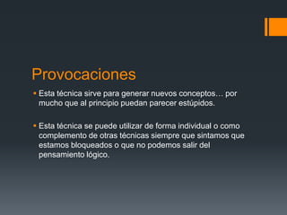Provocaciones
 Esta técnica sirve para generar nuevos conceptos… por
  mucho que al principio puedan parecer estúpidos.

 Esta técnica se puede utilizar de forma individual o como
  complemento de otras técnicas siempre que sintamos que
  estamos bloqueados o que no podemos salir del
  pensamiento lógico.
 
