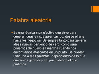 Palabra aleatoria

 Es una técnica muy efectiva que sirve para
  generar ideas en cualquier campo, desde el arte
  hasta los negocios. Se emplea tanto para generar
  ideas nuevas partiendo de cero, como para
  ponernos de nuevo en marcha cuando nos
  encontramos atascados en un punto. Se pueden
  usar una o más palabras, dependiendo de lo que
  queramos generar y del punto desde el que
  partimos.
 