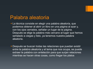 Palabra aleatoria
 La técnica consiste en elegir una palabra aleatoria, que
  podemos obtener al abrir un libro en una página al azar y,
  con los ojos cerrados, señalar un lugar de la página.
  Después se elige la palabra más cercano al lugar que hemos
  señalado a ciegas y listo, ya tenemos nuestra palabra
  aleatoria.

 Después se buscan todas las relaciones que puedan existir
  entre la palabra aleatoria y el tema que nos ocupa, se puede
  extraer la palabra con antelación para que surjan relaciones
  mientras se hacen otras cosas, como fregar los platos
 