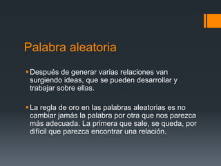 Palabra aleatoria
 Después de generar varias relaciones van
  surgiendo ideas, que se pueden desarrollar y
  trabajar sobre ellas.

 La regla de oro en las palabras aleatorias es no
  cambiar jamás la palabra por otra que nos parezca
  más adecuada. La primera que sale, se queda, por
  difícil que parezca encontrar una relación.
 