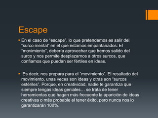 Escape
 En el caso de “escape”, lo que pretendemos es salir del
  “surco mental” en el que estamos empantanados. El
  “movimiento”, debería aprovechar que hemos salido del
  surco y nos permite desplazarnos a otros surcos, que
  confiamos que puedan ser fértiles en ideas.

 Es decir, nos prepara para el “movimiento”. El resultado del
 movimiento, unas veces son ideas y otras son “surcos
 estériles”. Porque, en creatividad, nadie te garantiza que
 siempre tengas ideas geniales… se trata de tener
 herramientas que hagan más frecuente la aparición de ideas
 creativas o más probable el tener éxito, pero nunca nos lo
 garantizarán 100%.
 