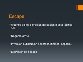 Escape
 Algunos de los ejercicios aplicables a esta técnica
  son:

 Negar lo obvio

 Inversión o distorsión del orden (tiempo, espacio)

 Expresión de deseos
 