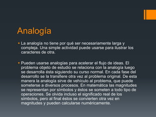 Analogía
 La analogía no tiene por qué ser necesariamente larga y
  compleja. Una simple actividad puede usarse para ilustrar los
  caracteres de otra.

 Pueden usarse analogías para acelerar el flujo de ideas. El
  problema objeto de estudio se relaciona con la analogía luego
  se desarrolla ésta siguiendo su curso normal. En cada fase del
  desarrollo se la transfiere otra vez al problema original. De esta
  manera la analogía sirve de vehículo al problema, que puede
  someterse a diversos procesos. En matemática las magnitudes
  se representan por símbolos y éstos se someten a todo tipo de
  operaciones. Se olvida incluso el significado real de los
  símbolos, pero al final éstos se convierten otra vez en
  magnitudes y pueden calcularse numéricamente.
 