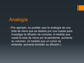 Analogía
 Por ejemplo, es posible usar la analogía de una
  bola de nieve que se desliza por una cuesta para
  investigar la difusión de rumores. A medida que
  rueda la bola de nieve por la pendiente, aumenta
  su volumen. (A medida que un rumor se
  extiende, aumenta también su difusión.)
 