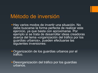 Método de inversión
 Hay varios modos de invertir una situación. No
  debe buscarse la forma perfecta de realizar este
  ejercicio, ya que basta con aproximarse. Por
  ejemplo si se trata de desarrollar ideas creadoras
  acerca del tema «organización del tráfico por los
  guardias urbanos», pueden efectuarse las
  siguientes inversiones:

 Organización de los guardias urbanos por el
  tráfico.

 Desorganización del tráfico por los guardias
  urbanos.
 