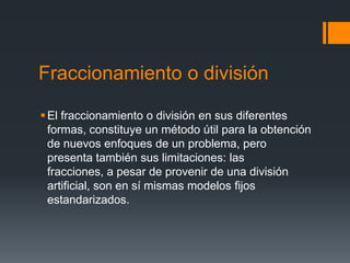 Fraccionamiento o división

 El fraccionamiento o división en sus diferentes
  formas, constituye un método útil para la obtención
  de nuevos enfoques de un problema, pero
  presenta también sus limitaciones: las
  fracciones, a pesar de provenir de una división
  artificial, son en sí mismas modelos fijos
  estandarizados.
 
