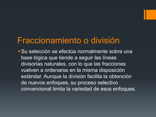 Fraccionamiento o división
 Su selección se efectúa normalmente sobre una
  base lógica que tiende a seguir las líneas
  divisorias naturales, con lo que las fracciones
  vuelven a ordenarse en la misma disposición
  estándar. Aunque la división facilita la obtención
  de nuevos enfoques, su proceso selectivo
  convencional limita la variedad de esos enfoques.
 
