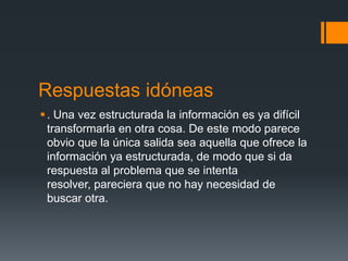 Respuestas idóneas
 . Una vez estructurada la información es ya difícil
  transformarla en otra cosa. De este modo parece
  obvio que la única salida sea aquella que ofrece la
  información ya estructurada, de modo que si da
  respuesta al problema que se intenta
  resolver, pareciera que no hay necesidad de
  buscar otra.
 