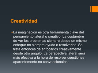 Creatividad

La imaginación es otra herramienta clave del
 pensamiento lateral o creativo. La costumbre
 de ver los problemas siempre desde un mismo
 enfoque no siempre ayuda a resolverlos. Se
 trata entonces de enfocarlos creativamente
 desde otro ángulo. La perspectiva lateral será
 más efectiva a la hora de resolver cuestiones
 aparentemente no convencionales.
 