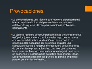 Provocaciones
 La provocación es una técnica que requiere el pensamiento
  lateral, implica eliminar del pensamiento los patrones
  establecidos que se utilizan para solucionar problemas
  normalmente.

 La técnica requiere construir pensamientos deliberadamente
  estúpidos (provocations), en los cuales algo que tomamos
  como concedido sobre la situación no es verdad. Los
  pensamientos necesitan ser estúpidos para dar una
  sacudida eléctrica a nuestras mentes fuera de las maneras
  de pensamiento preestablecidas. Una vez que hayamos
  hecho una declaración provocativa, nuestro juicio entonces
  se suspende y la declaración se utiliza para generar ideas.
  Los provocations nos dan los puntos de partida originales
  para el pensamiento creativo.
 