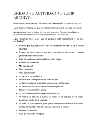 UNIDAD 6 // ACTIVIDAD 4 // SUBIR
ARCHIVO
Realiza el siguiente ejercicio de creatividad. Responde a la siguiente pregunta:
¿Qué debemos hacer para que el personal esté insatisfecho y no sea productivo?
Anota cuantas ideas te surjan, aún las más absurdas. Después, cámbialas a
propuestas positivas como estrategias y/o políticas de motivación.
¿Qué debemos hacer para que el personal esté insatisfecho y no sea
productivo?
 Fastidio por sus actividades por no representar un reto o se le hagan
aburridas
 Exceso de retos causa frustración y sentimientos de fracaso cuando
ponemos metas muy difíciles
 Falta de condiciones para realizar un buen trabajo
 Excesos en los horarios
 Mal trato laboral
 Mala planeación
 mala comunicación
 no valorar a los empleados
 falta empatía con el personal de parte del jefe
 no darle importancia a las ideas o sugerencias del personal
 no informar de las decisiones con tiempo al personal
 falta de reconocimiento y elogio
 no brindar la capacitación necesaria al personal
 no motivar al personal a cumplir las metas de la empresa ni sus metas
personales dentro de la empresa
 no tener un buen ambiente para que el personal desarrolle sus actividades
diarias, por ejemplo, falta de limpieza, ergonomía o confort.
 No tener convivencia
 Falta de educación y simpatía
 