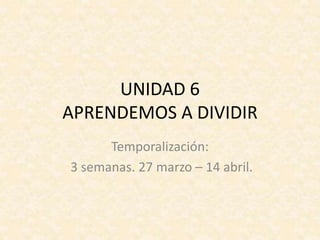 UNIDAD 6
APRENDEMOS A DIVIDIR
Temporalización:
3 semanas. 27 marzo – 14 abril.
 