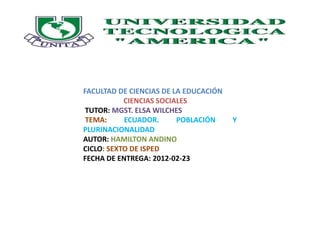 FACULTAD DE CIENCIAS DE LA EDUCACIÓN
           CIENCIAS SOCIALES
 TUTOR: MGST. ELSA WILCHES
 TEMA:     ECUADOR.      POBLACIÓN     Y
PLURINACIONALIDAD
AUTOR: HAMILTON ANDINO
CICLO: SEXTO DE ISPED
FECHA DE ENTREGA: 2012-02-23
 