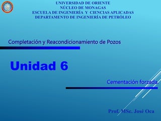 Completación y Reacondicionamiento de Pozos
Unidad 6
UNIVERSIDAD DE ORIENTE
NÚCLEO DE MONAGAS
ESCUELA DE INGENIERÍA Y CIENCIAS APLICADAS
DEPARTAMENTO DE INGENIERÍA DE PETRÓLEO
Prof. MSc. José Oca
Cementación forzada.
 